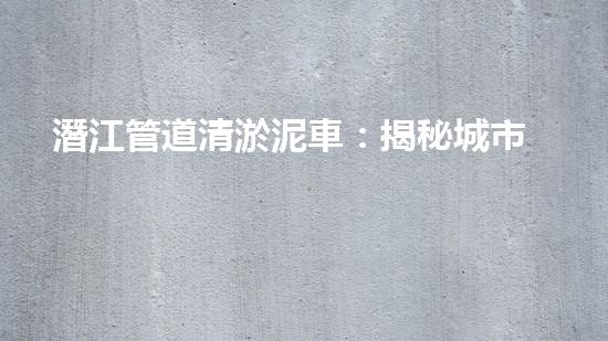 潛江管道清淤泥車：揭秘城市地下的黑暗王國！